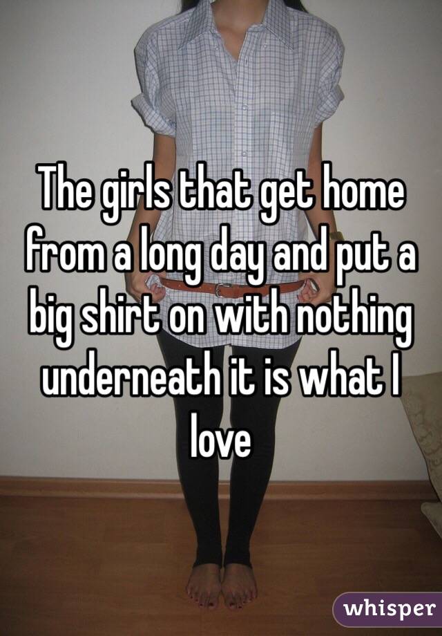 The girls that get home from a long day and put a  big shirt on with nothing underneath it is what I love