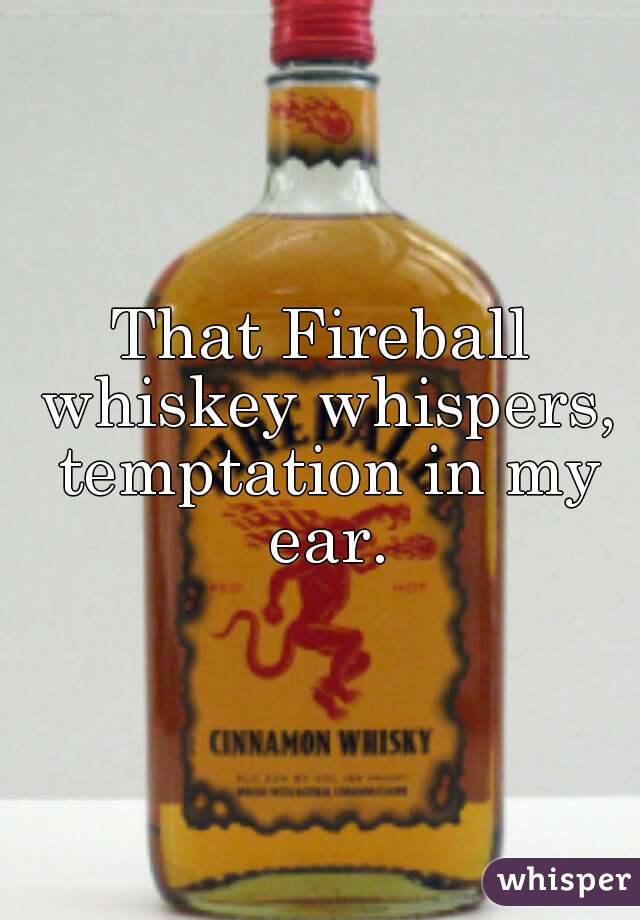 That Fireball whiskey whispers, temptation in my ear.