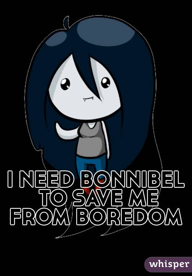 I NEED BONNIBEL TO SAVE ME FROM BOREDOM 
