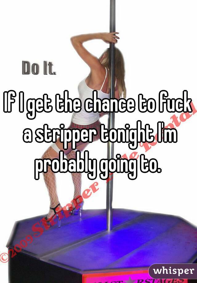 If I get the chance to fuck a stripper tonight I'm probably going to. 