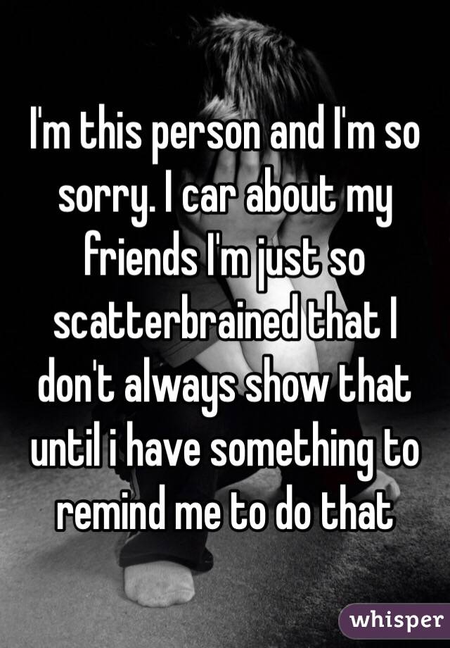 I'm this person and I'm so sorry. I car about my friends I'm just so scatterbrained that I don't always show that until i have something to remind me to do that 