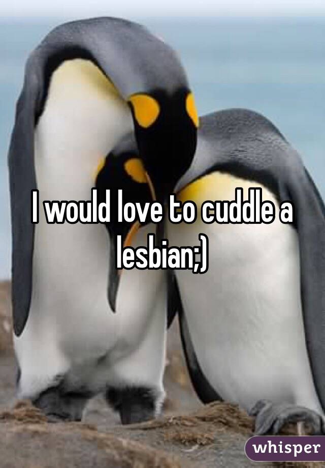 I would love to cuddle a lesbian;) 