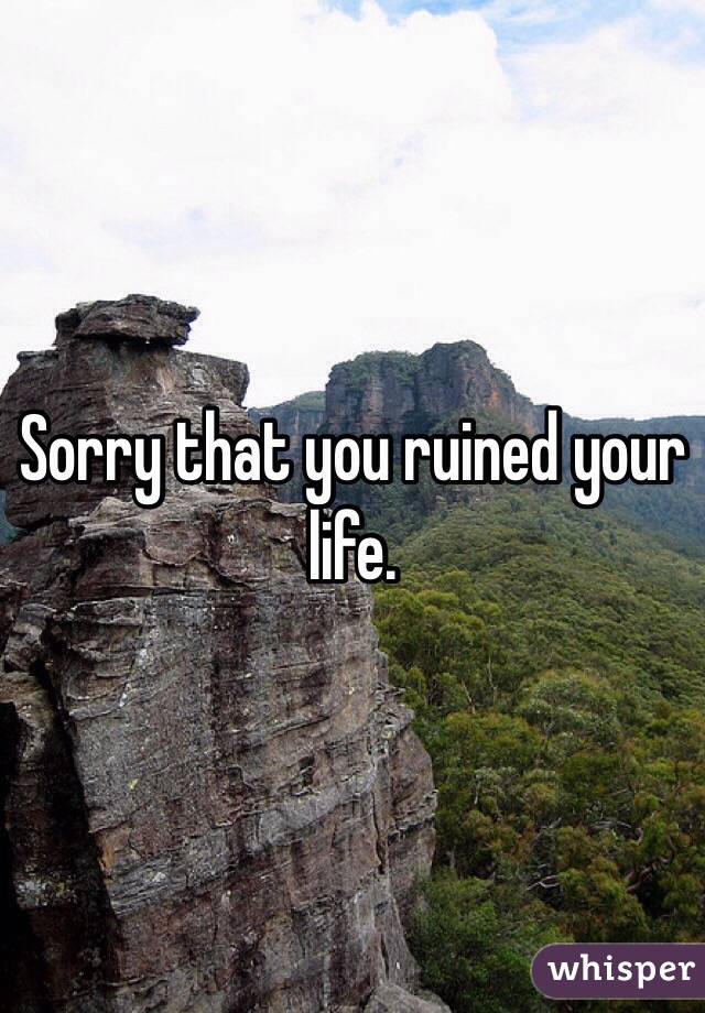 Sorry that you ruined your life. 
