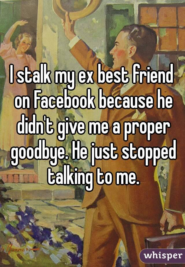 I stalk my ex best friend on Facebook because he didn't give me a proper goodbye. He just stopped talking to me.
