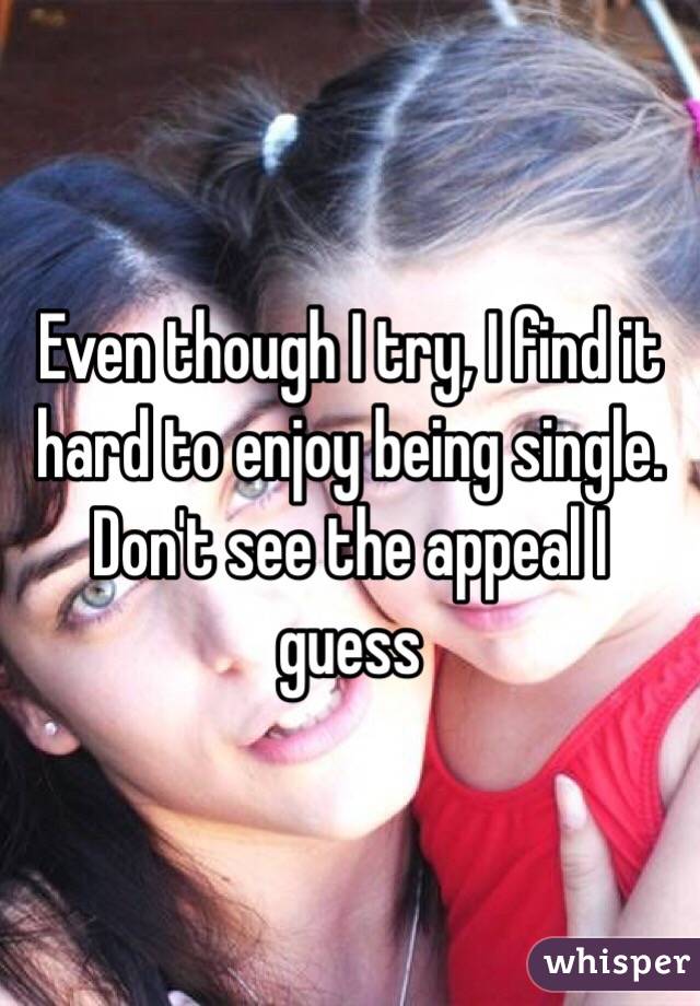 Even though I try, I find it hard to enjoy being single. Don't see the appeal I guess