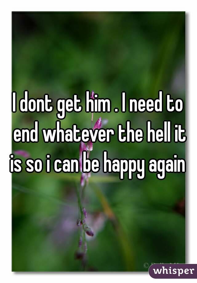 I dont get him . I need to end whatever the hell it is so i can be happy again 