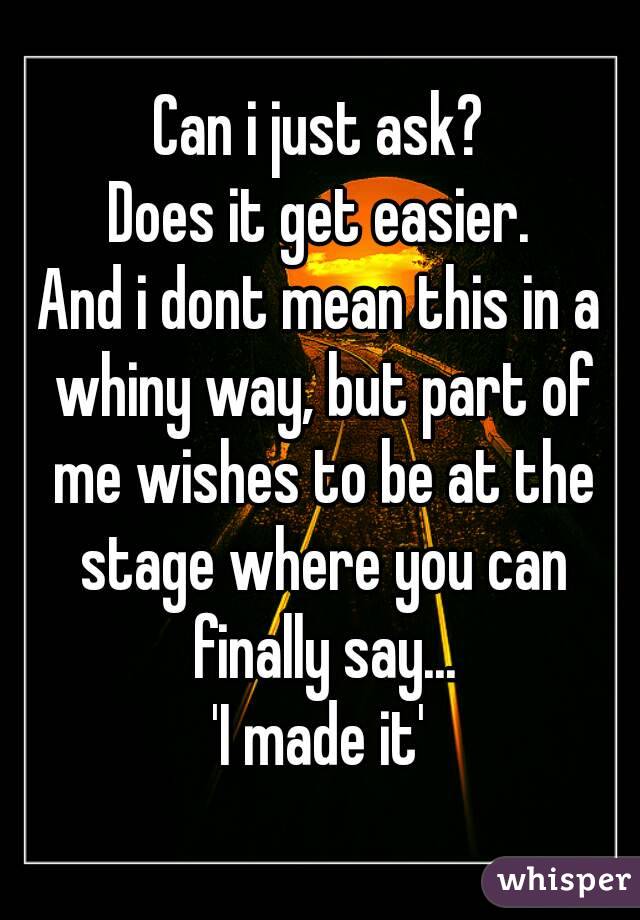 Can i just ask?
Does it get easier.
And i dont mean this in a whiny way, but part of me wishes to be at the stage where you can finally say...
'I made it'