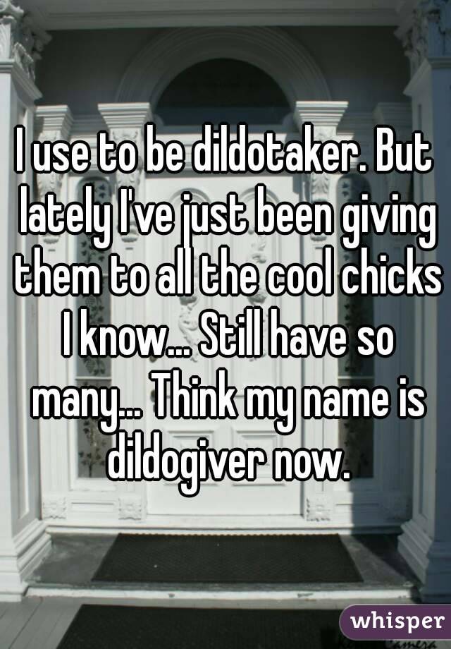 I use to be dildotaker. But lately I've just been giving them to all the cool chicks I know... Still have so many... Think my name is dildogiver now.