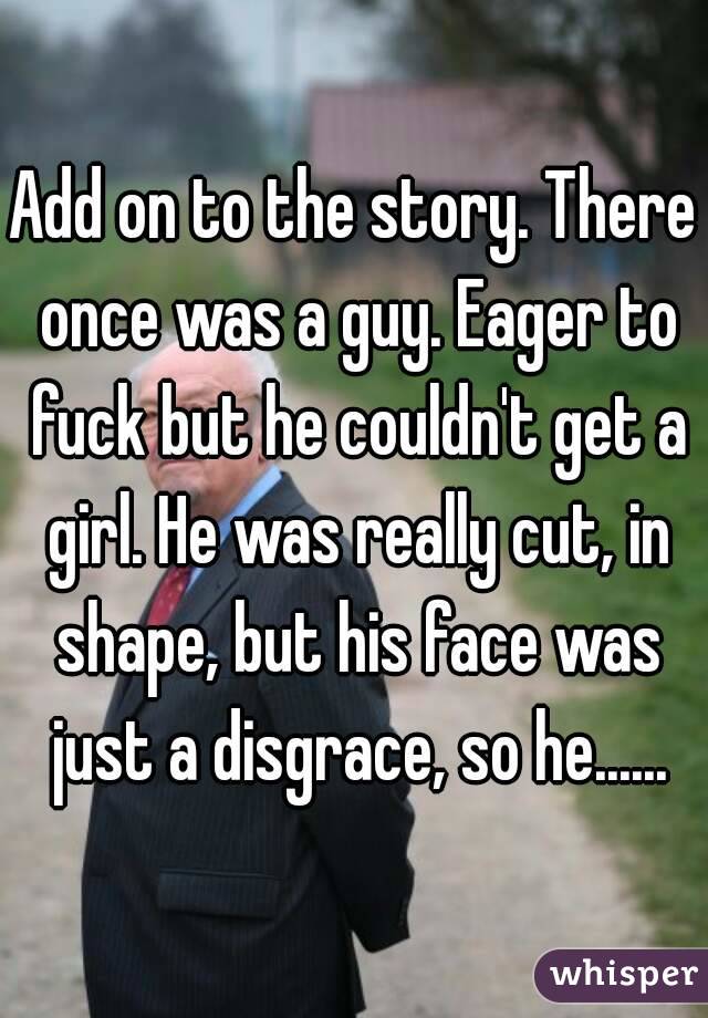 Add on to the story. There once was a guy. Eager to fuck but he couldn't get a girl. He was really cut, in shape, but his face was just a disgrace, so he......