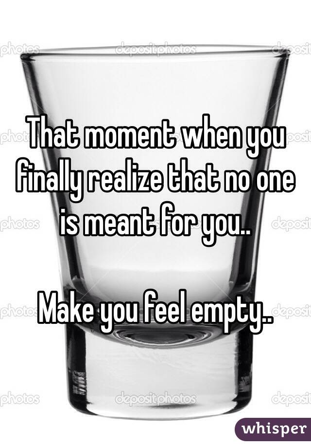 That moment when you finally realize that no one is meant for you..

Make you feel empty..
