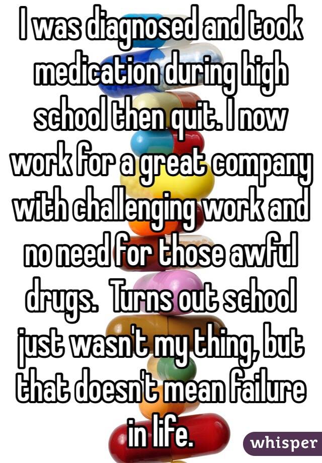 I was diagnosed and took medication during high school then quit. I now work for a great company with challenging work and no need for those awful drugs.  Turns out school just wasn't my thing, but that doesn't mean failure in life.