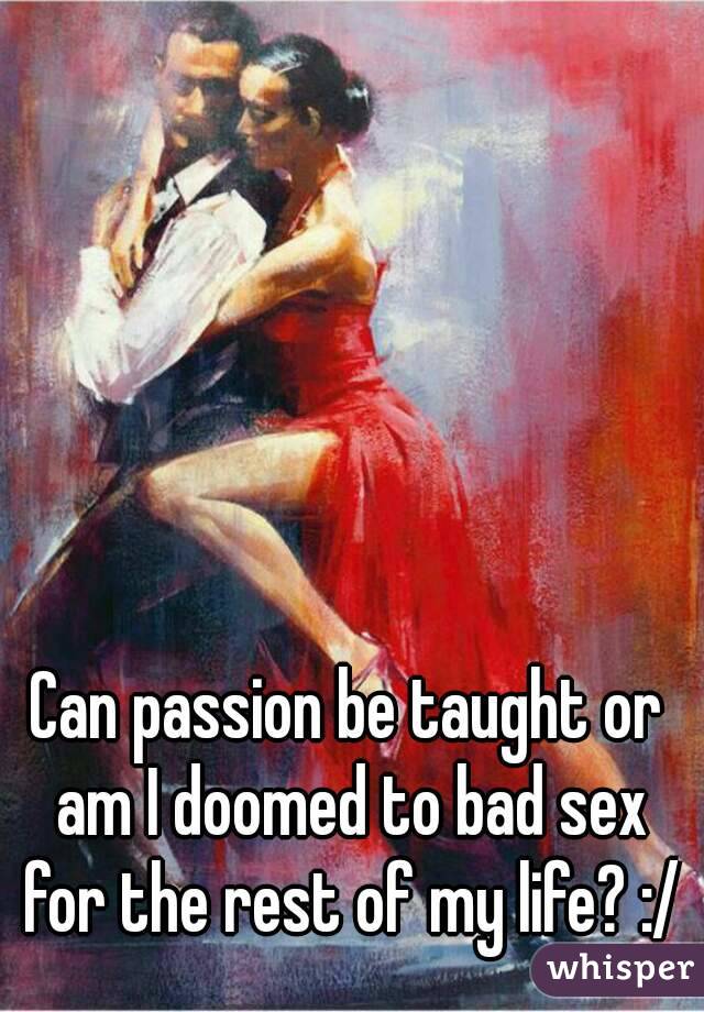 Can passion be taught or am I doomed to bad sex for the rest of my life? :/