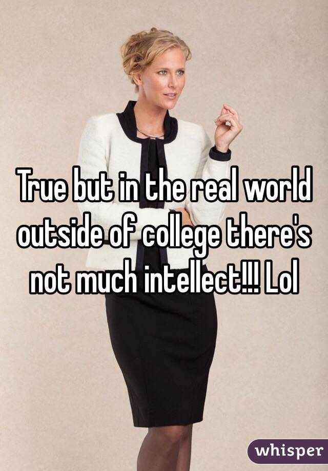 True but in the real world outside of college there's not much intellect!!! Lol