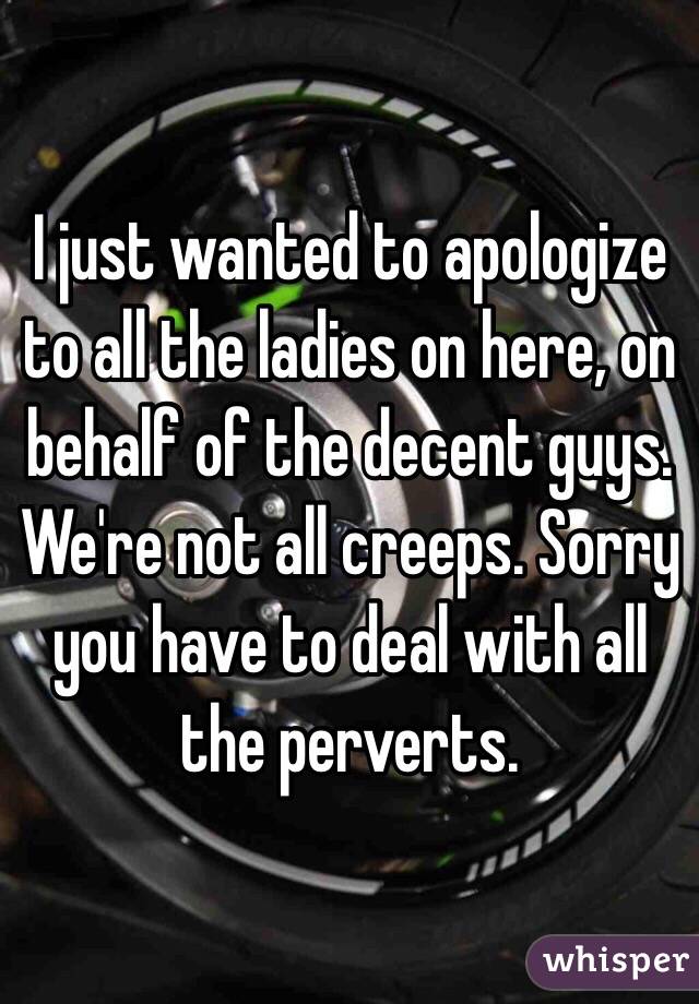 I just wanted to apologize to all the ladies on here, on behalf of the decent guys. We're not all creeps. Sorry you have to deal with all the perverts.