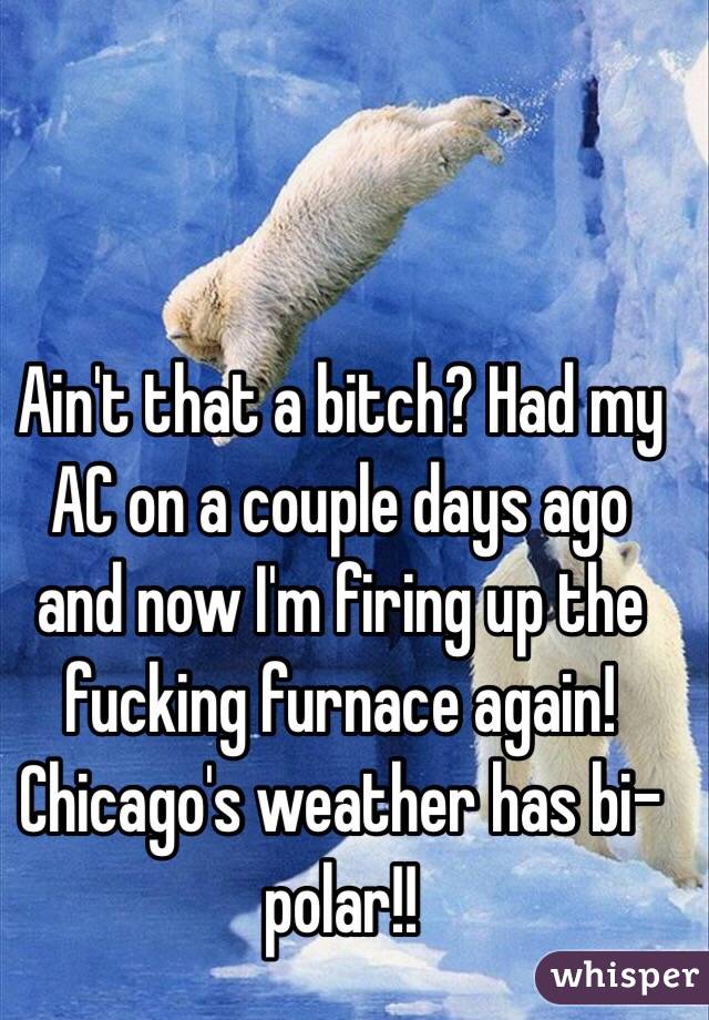 Ain't that a bitch? Had my AC on a couple days ago and now I'm firing up the fucking furnace again! Chicago's weather has bi-polar!!