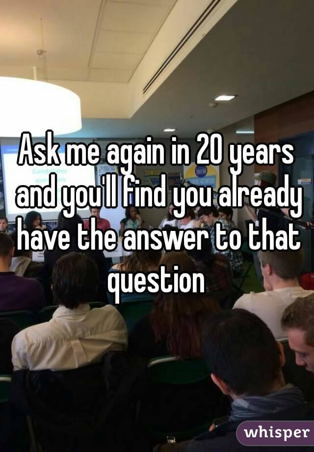 Ask me again in 20 years and you'll find you already have the answer to that question 