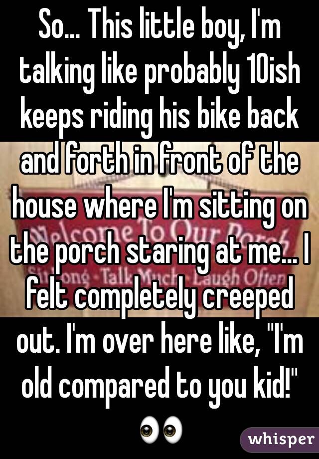 So... This little boy, I'm talking like probably 10ish keeps riding his bike back and forth in front of the house where I'm sitting on the porch staring at me... I felt completely creeped out. I'm over here like, "I'm old compared to you kid!" 👀