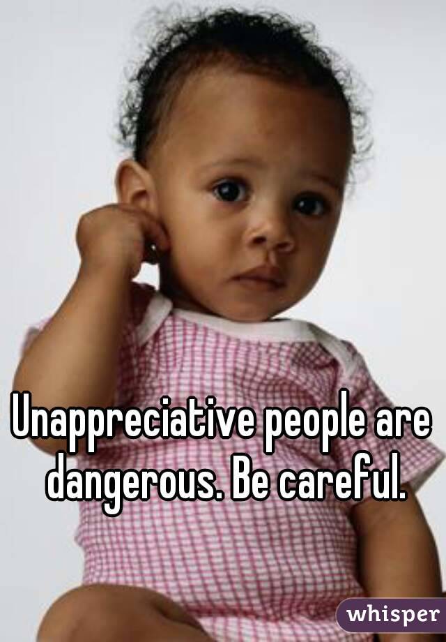 Unappreciative people are dangerous. Be careful.