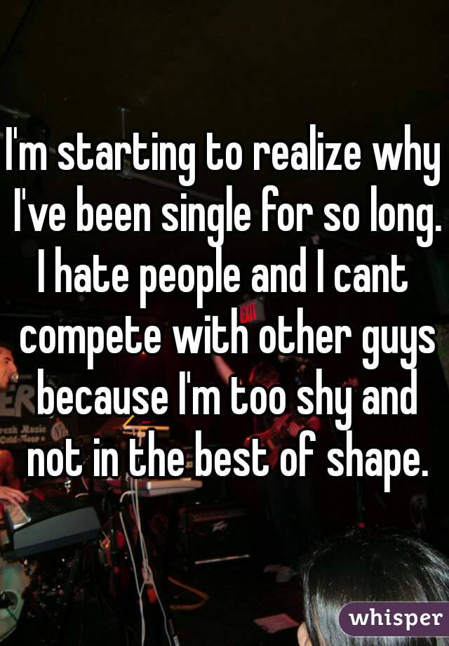 I'm starting to realize why I've been single for so long.
I hate people and I cant compete with other guys because I'm too shy and not in the best of shape.
