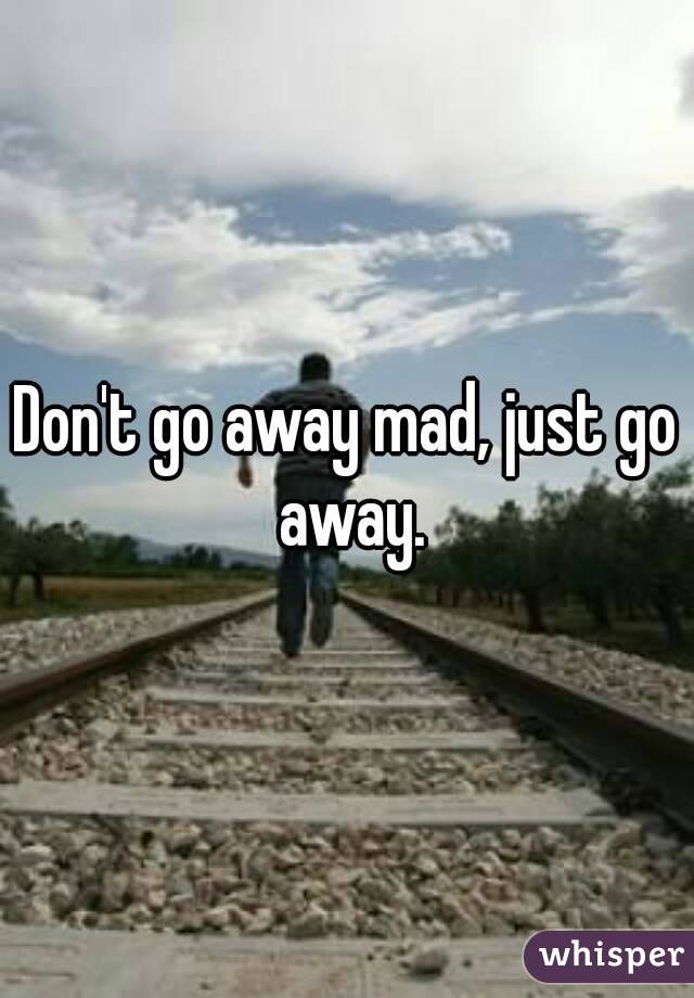 Don't go away mad, just go away.