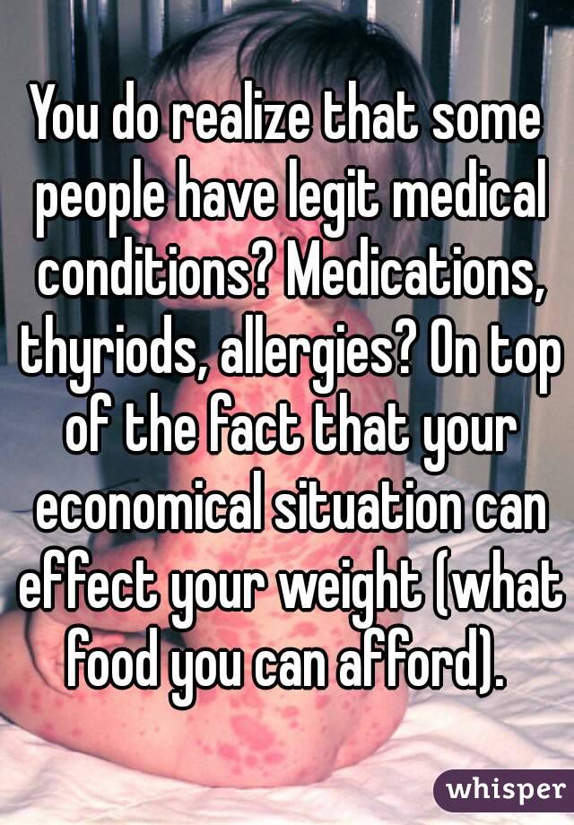 You do realize that some people have legit medical conditions? Medications, thyriods, allergies? On top of the fact that your economical situation can effect your weight (what food you can afford). 