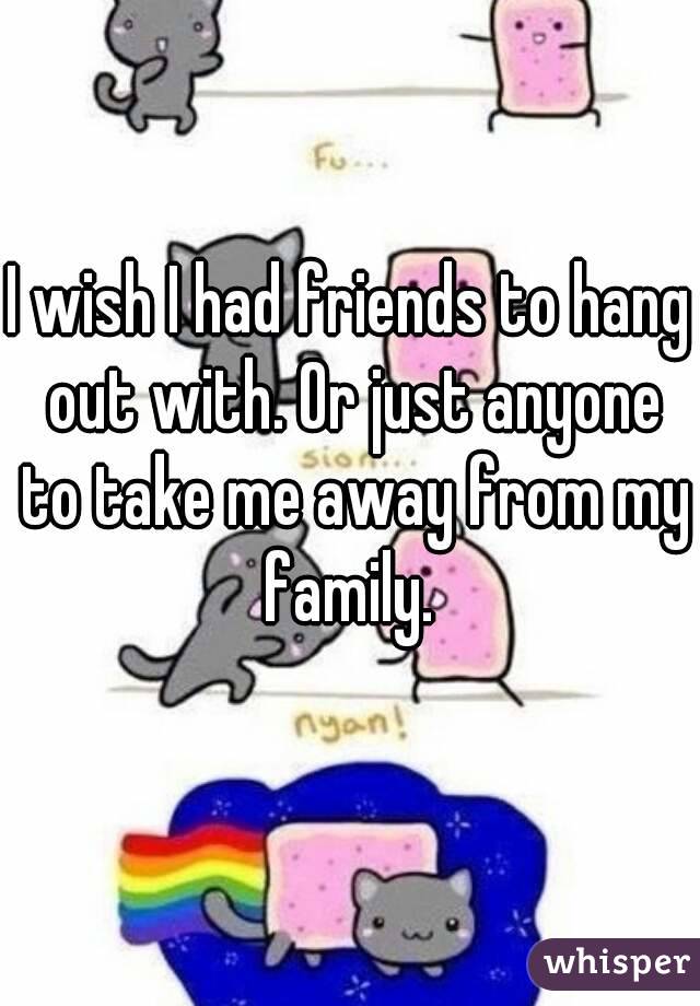 I wish I had friends to hang out with. Or just anyone to take me away from my family. 