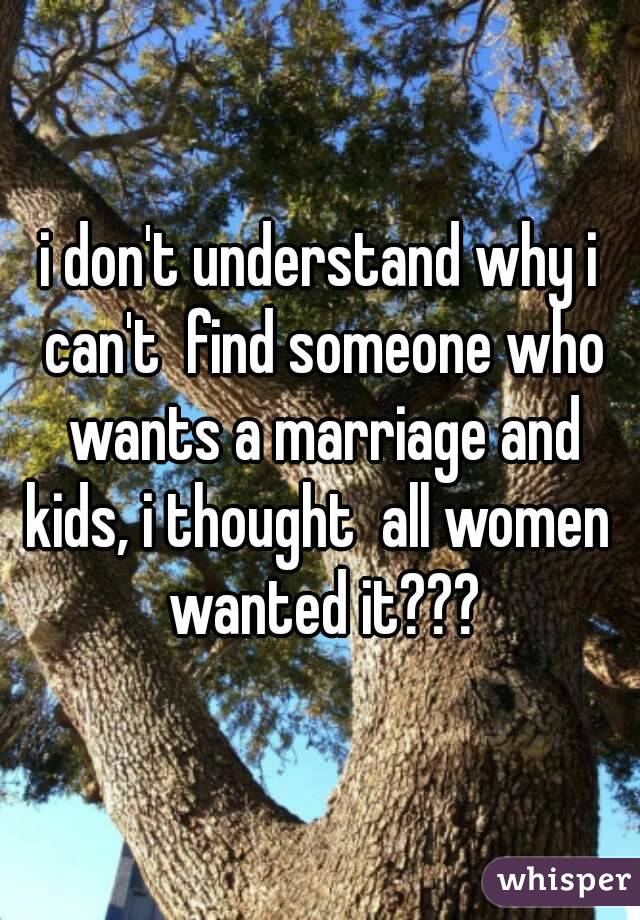 i don't understand why i can't  find someone who wants a marriage and kids, i thought  all women  wanted it???
