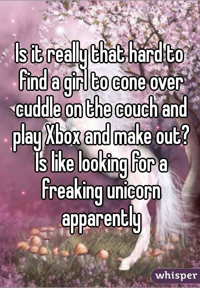 Is it really that hard to find a girl to cone over cuddle on the couch and play Xbox and make out? Is like looking for a freaking unicorn apparently