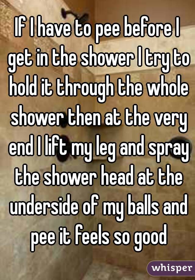 If I have to pee before I get in the shower I try to hold it through the whole shower then at the very end I lift my leg and spray the shower head at the underside of my balls and pee it feels so good