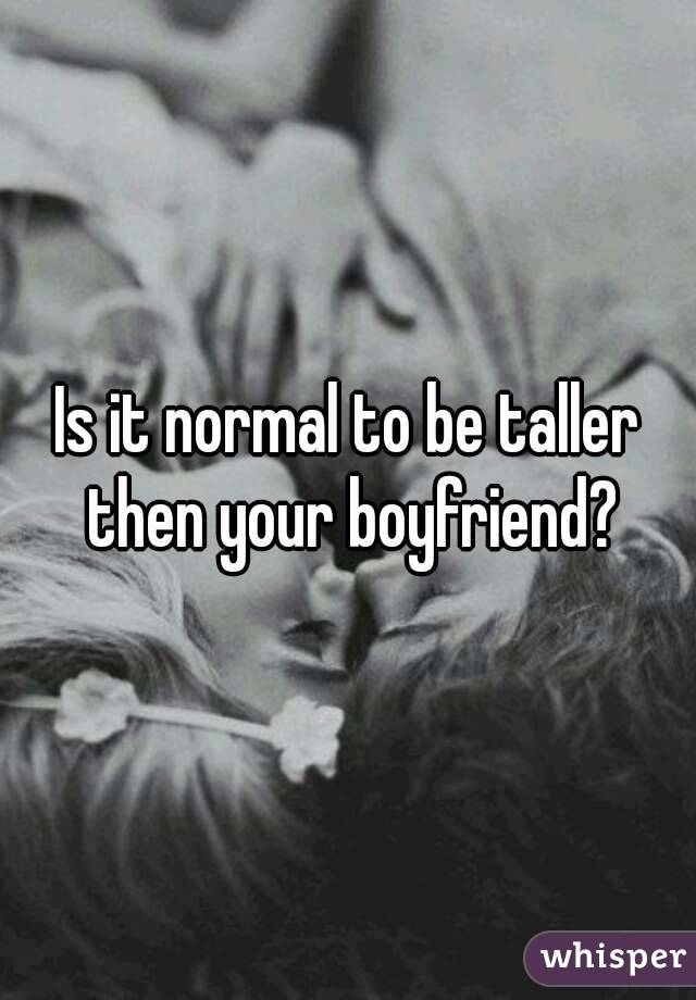 Is it normal to be taller then your boyfriend?