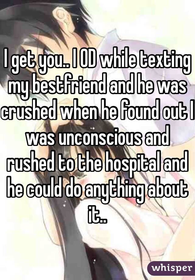 I get you.. I OD while texting my bestfriend and he was crushed when he found out I was unconscious and rushed to the hospital and he could do anything about it..