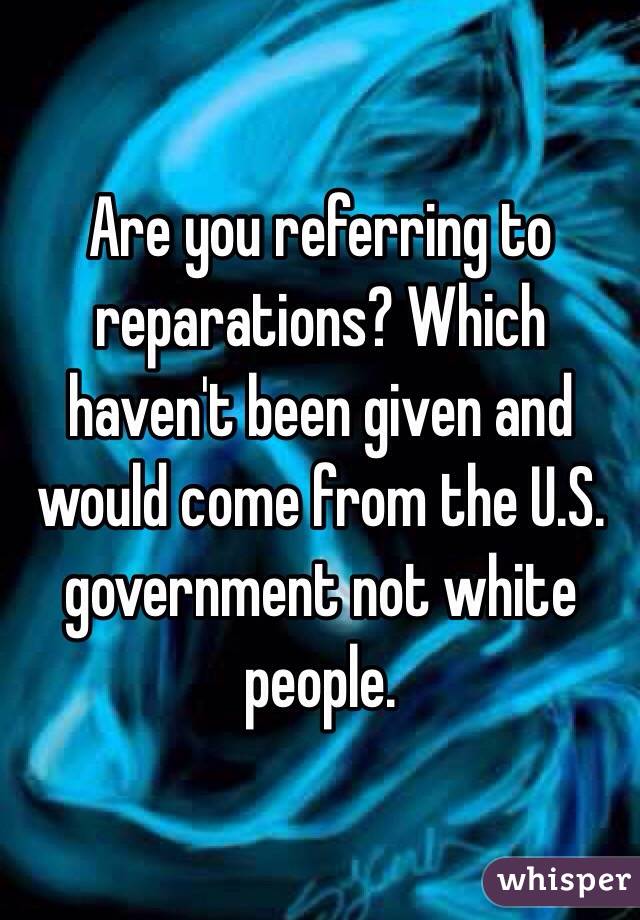 Are you referring to reparations? Which haven't been given and would come from the U.S. government not white people.