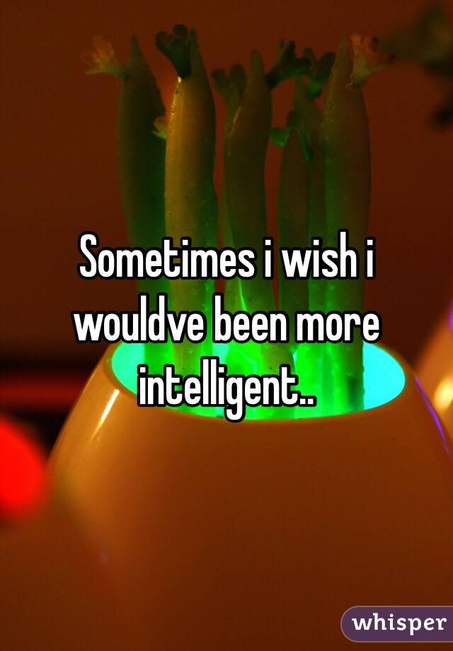 Sometimes i wish i wouldve been more intelligent.. 
