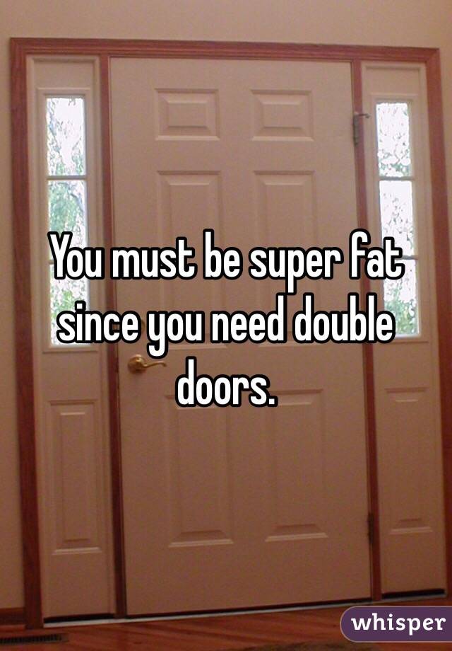 You must be super fat since you need double doors. 