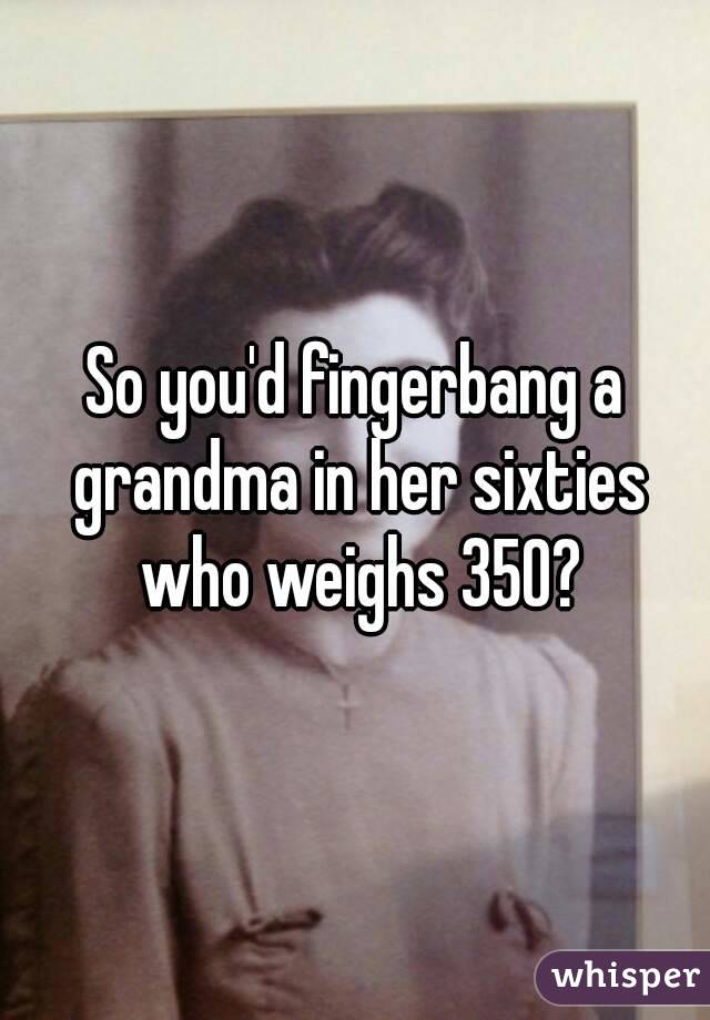 So you'd fingerbang a grandma in her sixties who weighs 350?
