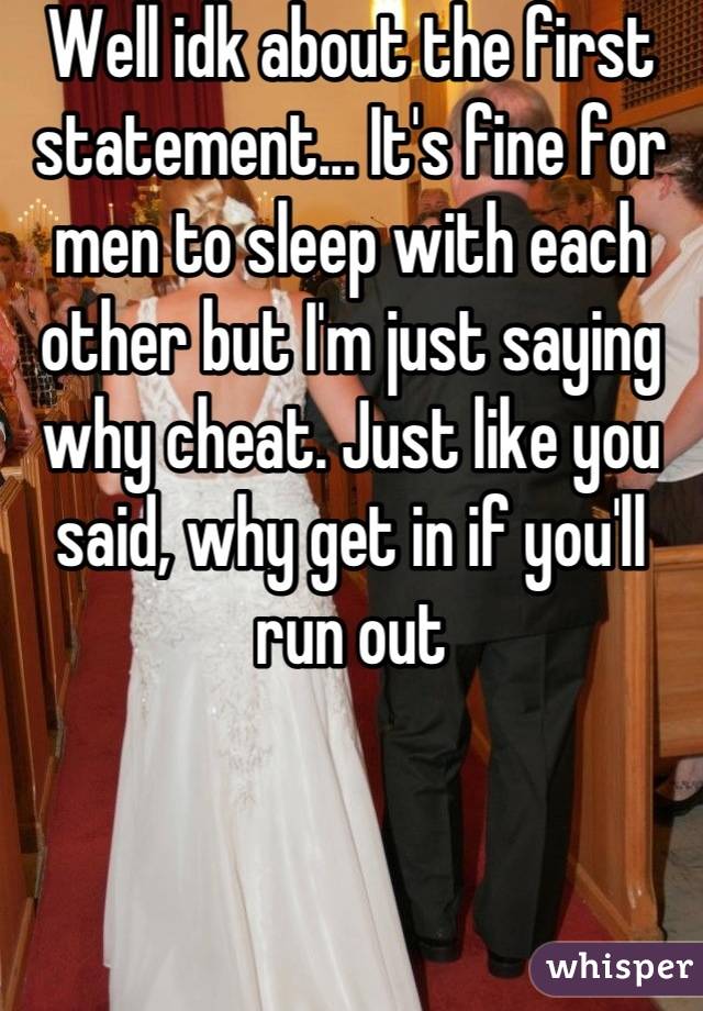 Well idk about the first statement... It's fine for men to sleep with each other but I'm just saying why cheat. Just like you said, why get in if you'll run out