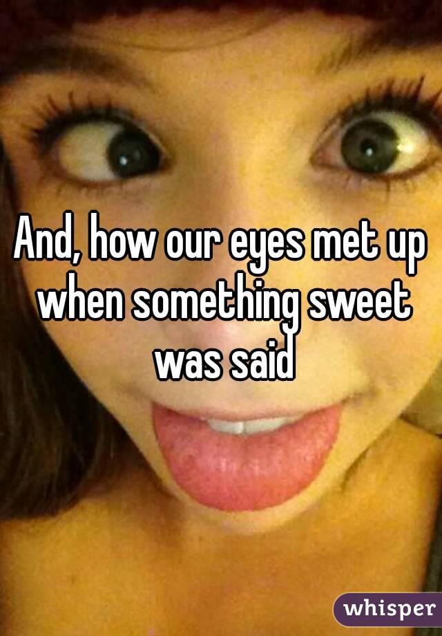 And, how our eyes met up when something sweet was said
