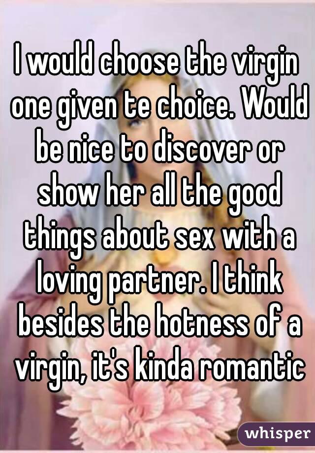 I would choose the virgin one given te choice. Would be nice to discover or show her all the good things about sex with a loving partner. I think besides the hotness of a virgin, it's kinda romantic