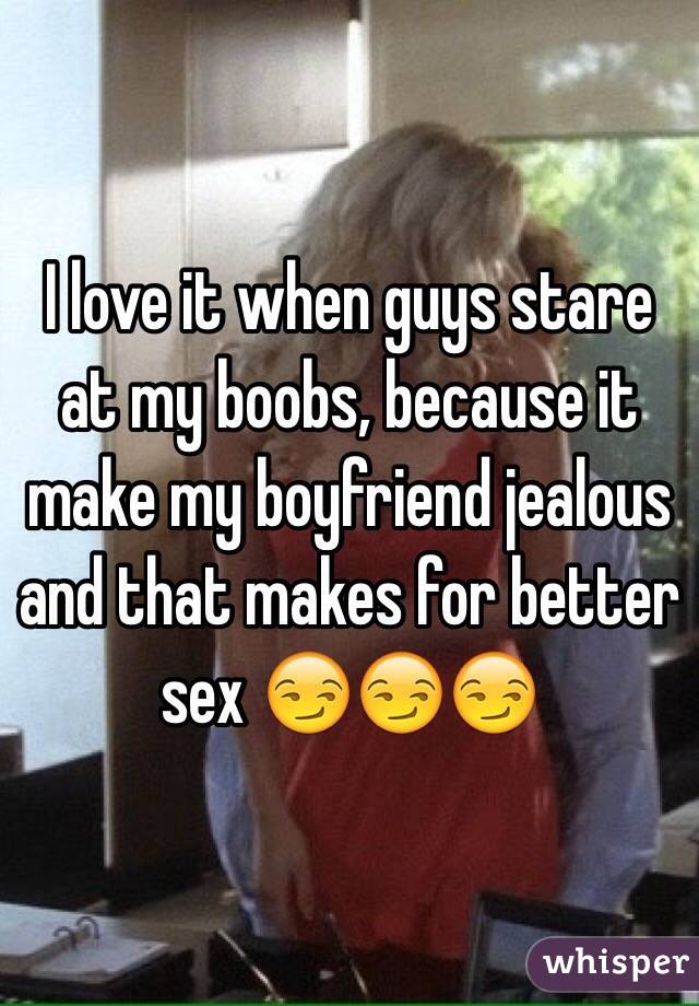 I love it when guys stare at my boobs, because it make my boyfriend jealous and that makes for better sex 😏😏😏