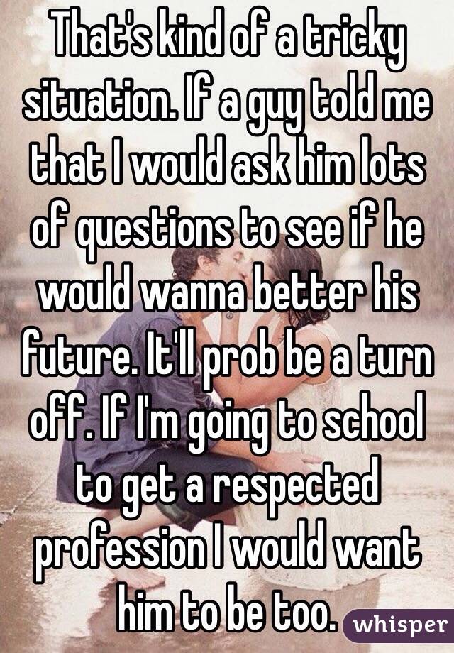 That's kind of a tricky situation. If a guy told me that I would ask him lots of questions to see if he would wanna better his future. It'll prob be a turn off. If I'm going to school to get a respected profession I would want him to be too.