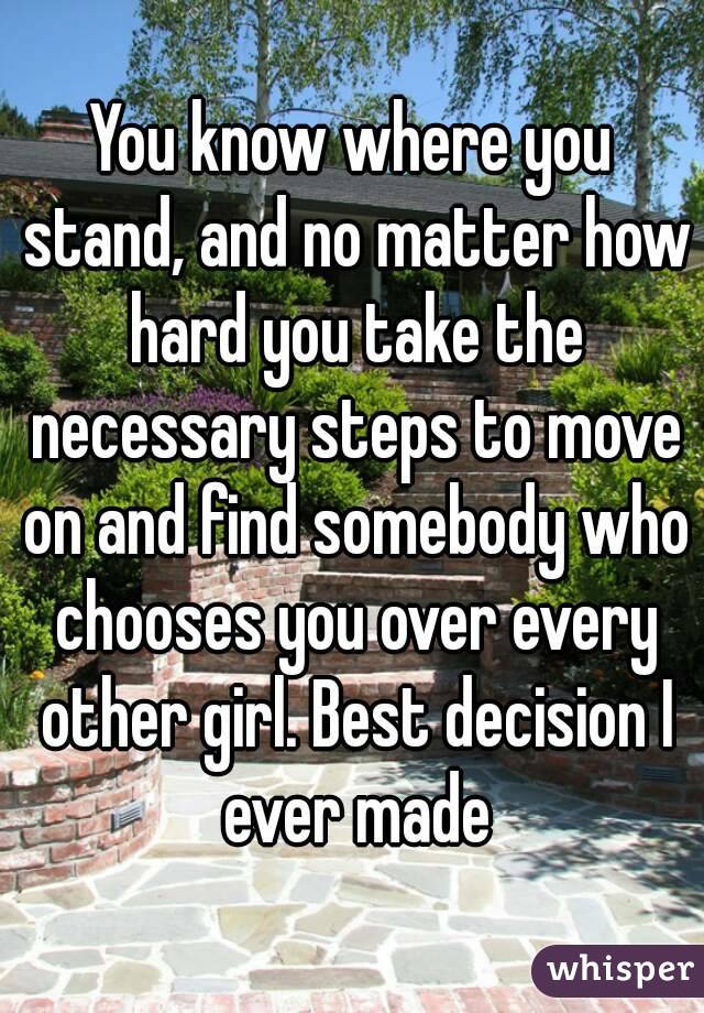 You know where you stand, and no matter how hard you take the necessary steps to move on and find somebody who chooses you over every other girl. Best decision I ever made