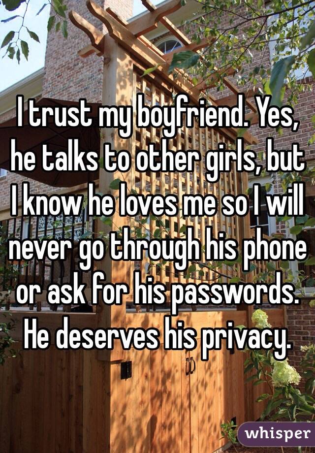 I trust my boyfriend. Yes, he talks to other girls, but I know he loves me so I will never go through his phone or ask for his passwords. He deserves his privacy. 