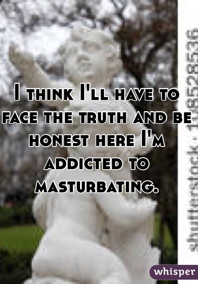 I think I'll have to face the truth and be honest here I'm addicted to masturbating. 