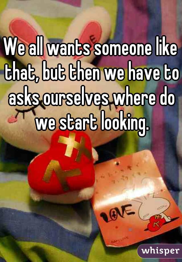 We all wants someone like that, but then we have to asks ourselves where do we start looking.