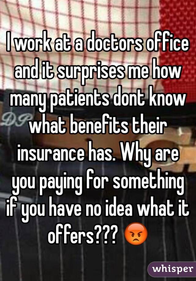 I work at a doctors office and it surprises me how many patients dont know what benefits their insurance has. Why are you paying for something if you have no idea what it offers??? 😡