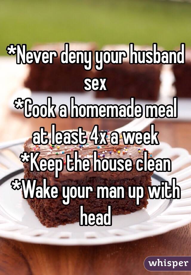 *Never deny your husband sex
*Cook a homemade meal at least 4x a week
*Keep the house clean
*Wake your man up with head