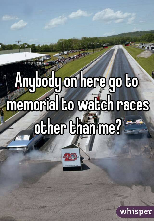 Anybody on here go to memorial to watch races other than me?