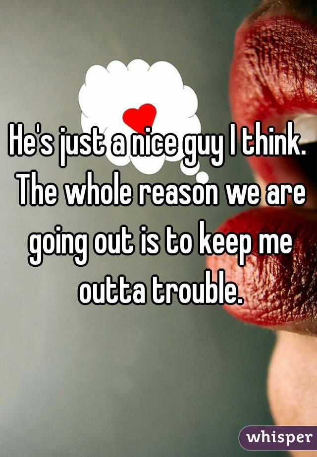 He's just a nice guy I think. The whole reason we are going out is to keep me outta trouble.