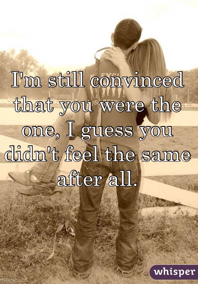 I'm still convinced that you were the one, I guess you didn't feel the same after all. 