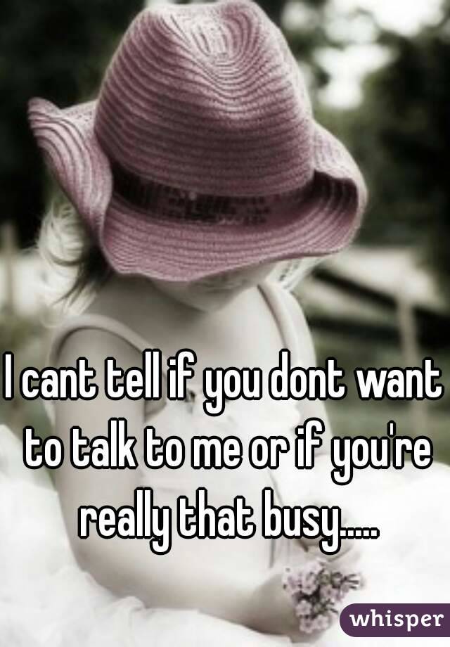 I cant tell if you dont want to talk to me or if you're really that busy.....